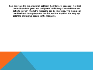 I am interested in the answers I got from the interview because I feel that
there are definite good and bad points to the magazine and there are
definite ways in which the magazine can be improved. The main point
that I feel was brought up was the title and the way that it is very eye
catching and draws people to the magazine.
 