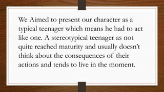 We Aimed to present our character as a
typical teenager which means he had to act
like one. A stereotypical teenager as not
quite reached maturity and usually doesn’t
think about the consequences of their
actions and tends to live in the moment.
 