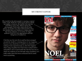 The model in the photograph is wearing a typical
„indie‟ outfit. With the rayban geek glasses which
are highly in fashion, the trench coat and the
Fred Perry polo shirt. When taking the
photograph, I did really think about outfit
choice, as readers are often influenced by what
the models have on. Fashion is a major part of
the music industry, so in terms of target
audience I feel it‟s very appropriate and will
bring lots of readers in.
MY FRONT COVER
I feel the way the texts fits in and has been arranged
around the model is a winning factor of my magazine,
because I was afraid that it would be too cluttered,
making it look unprofessional, as often this happens
when using a headshot but I feel I have worked with it
and pulled it off, as I personally felt, that the best way to
attract my audience in was through using a headshot, as it
really makes them feel more connected and it‟s much
more eyecatching.
 