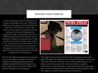 DOUBLE PAGE SPREAD
In my double page spread I used big block
colours as backing on my texts. I did this to
brighten up the pages, and also highlight the
main bits of the article. I used the same
colour scheme again as it worked really well
and kept it consistent throughout the
magazine. I made sure that the colours fit in
with both gender and I feel that they do, by
making my magazine not gender bias, it really
maximizes the appeal and gets more readers
in. As well as this, because the artist is a boy I
didn‟t want just the girls to be attracted to
this page just because he‟s a „heart throb‟, so
again I took this into consideration and made
it applicable for both genders.
The font throughout the magazine was kept the
same, as I thought consistency was the key to
making it not looking unprofessional and
jumbled. I picked Cambria as I thought it was
not too girly and not too boyish and also fit in
with the indie genre of my magazine.
The images that I used are consistent with my magazine and contents
page. I thought it was important to have the main, big photo of the artist
on the left, with only a little bit of text, and the smaller image of the
album cover in the center of the interview, which is a common
convention of a music magazine. I wanted a picture with an instrument
here, because I‟ve already used a headshot here, and I thought by using
this image here it gives a much more personal look to it.
 