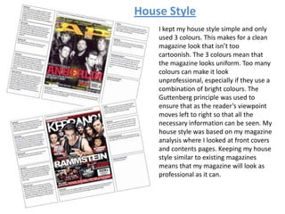 I kept my house style simple and only
used 3 colours. This makes for a clean
magazine look that isn’t too
cartoonish. The 3 colours mean that
the magazine looks uniform. Too many
colours can make it look
unprofessional, especially if they use a
combination of bright colours. The
Guttenberg principle was used to
ensure that as the reader’s viewpoint
moves left to right so that all the
necessary information can be seen. My
house style was based on my magazine
analysis where I looked at front covers
and contents pages. Keeping my house
style similar to existing magazines
means that my magazine will look as
professional as it can.
House Style
 