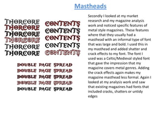 Mastheads
Secondly I looked at my market
research and my magazine analysis
work and noticed specific features of
metal style magazines. These features
where that they usually had a
masthead with an informal type of font
that was large and bold. I used this in
my masthead and added shatter and
crack effects to my font. The font I
used was a Celtic/Medieval styled font
that gave the impression that my
magazine covers metal genres. Adding
the crack effects again makes my
magazine masthead less formal. Again I
looked at my analysis work and saw
that existing magazines had fonts that
included cracks, shatters or untidy
edges
 