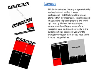 Layout
Thirdly I made sure that my magazine is tidy
and uncluttered so that it looks
professional. I did this by making layout
plans so that my mastheads, cover lines and
images were all placed properly and lined
up. I used guidelines in Photoshop to
ensure that the different areas of the
magazine were positioned correctly. Using
guidelines helps because if you want to
change your layout plan, all you have to do
is move the guidelines
 
