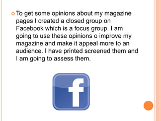  To get some opinions about my magazine
pages I created a closed group on
Facebook which is a focus group. I am
going to use these opinions o improve my
magazine and make it appeal more to an
audience. I have printed screened them and
I am going to assess them.
 