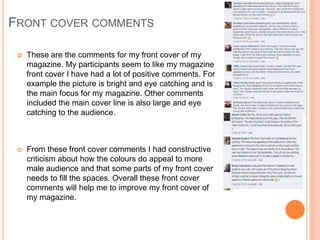  These are the comments for my front cover of my
magazine. My participants seem to like my magazine
front cover I have had a lot of positive comments. For
example the picture is bright and eye catching and is
the main focus for my magazine. Other comments
included the main cover line is also large and eye
catching to the audience.
 From these front cover comments I had constructive
criticism about how the colours do appeal to more
male audience and that some parts of my front cover
needs to fill the spaces. Overall these front cover
comments will help me to improve my front cover of
my magazine.
FRONT COVER COMMENTS
 