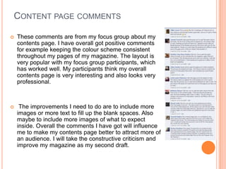 CONTENT PAGE COMMENTS
 These comments are from my focus group about my
contents page. I have overall got positive comments
for example keeping the colour scheme consistent
throughout my pages of my magazine. The layout is
very popular with my focus group participants, which
has worked well. My participants think my overall
contents page is very interesting and also looks very
professional.
 The improvements I need to do are to include more
images or more text to fill up the blank spaces. Also
maybe to include more images of what to expect
inside. Overall the comments I have got will influence
me to make my contents page better to attract more of
an audience. I will take the constructive criticism and
improve my magazine as my second draft.
 