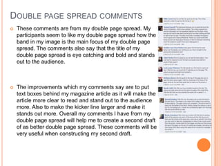 DOUBLE PAGE SPREAD COMMENTS
 These comments are from my double page spread. My
participants seem to like my double page spread how the
band in my image is the main focus of my double page
spread. The comments also say that the title of my
double page spread is eye catching and bold and stands
out to the audience.
 The improvements which my comments say are to put
text boxes behind my magazine article as it will make the
article more clear to read and stand out to the audience
more. Also to make the kicker line larger and make it
stands out more. Overall my comments I have from my
double page spread will help me to create a second draft
of as better double page spread. These comments will be
very useful when constructing my second draft.
 