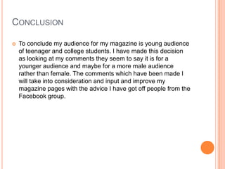 CONCLUSION
 To conclude my audience for my magazine is young audience
of teenager and college students. I have made this decision
as looking at my comments they seem to say it is for a
younger audience and maybe for a more male audience
rather than female. The comments which have been made I
will take into consideration and input and improve my
magazine pages with the advice I have got off people from the
Facebook group.
 