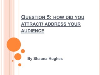 QUESTION 5: HOW DID YOU
ATTRACT/ ADDRESS YOUR
AUDIENCE
By Shauna Hughes
 