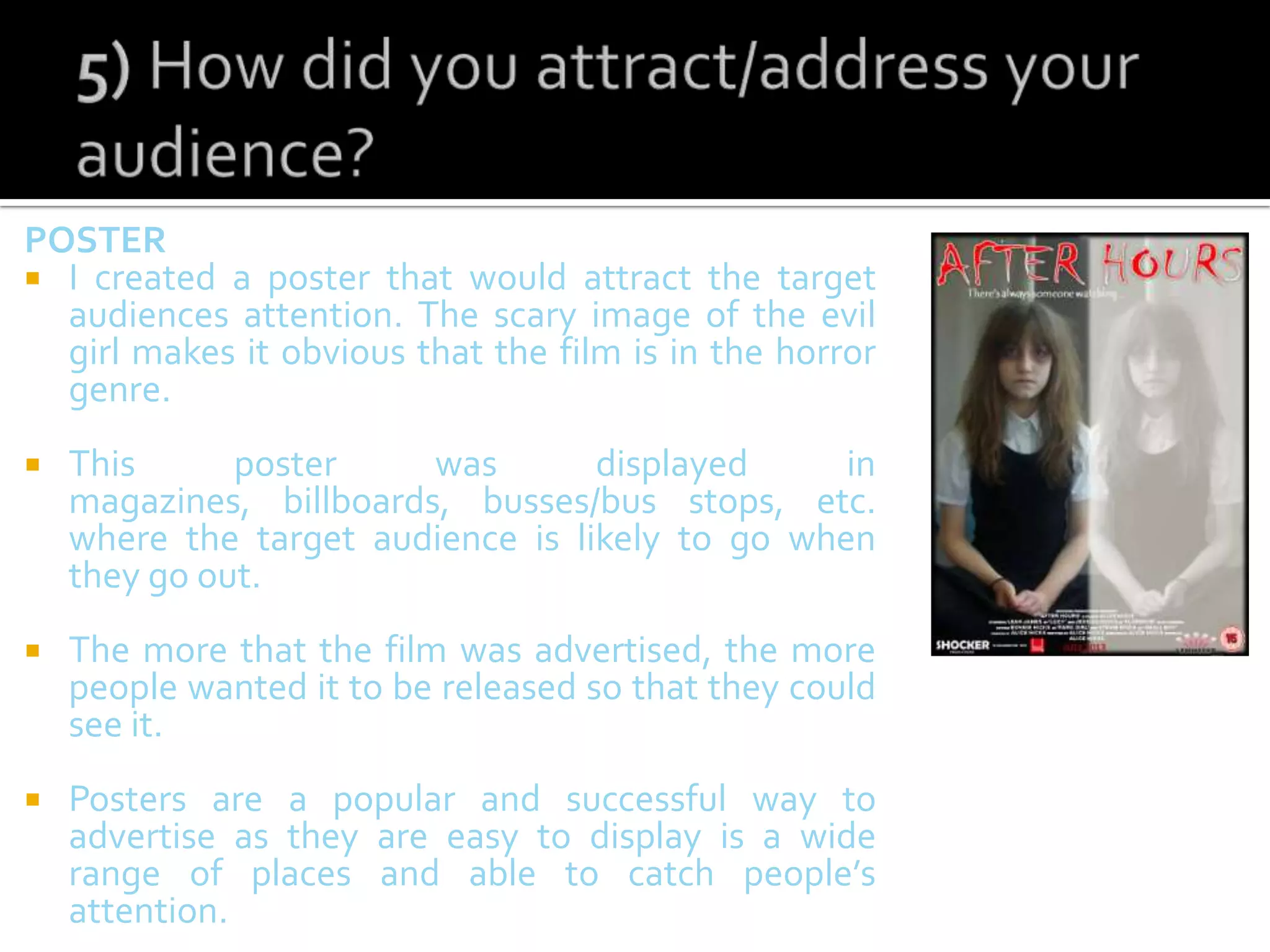 POSTER
 I created a poster that would attract the target
audiences attention. The scary image of the evil
girl makes it obvious that the film is in the horror
genre.
 This poster was displayed in
magazines, billboards, busses/bus stops, etc.
where the target audience is likely to go when
they go out.
 The more that the film was advertised, the more
people wanted it to be released so that they could
see it.
 Posters are a popular and successful way to
advertise as they are easy to display is a wide
range of places and able to catch people’s
attention.
 