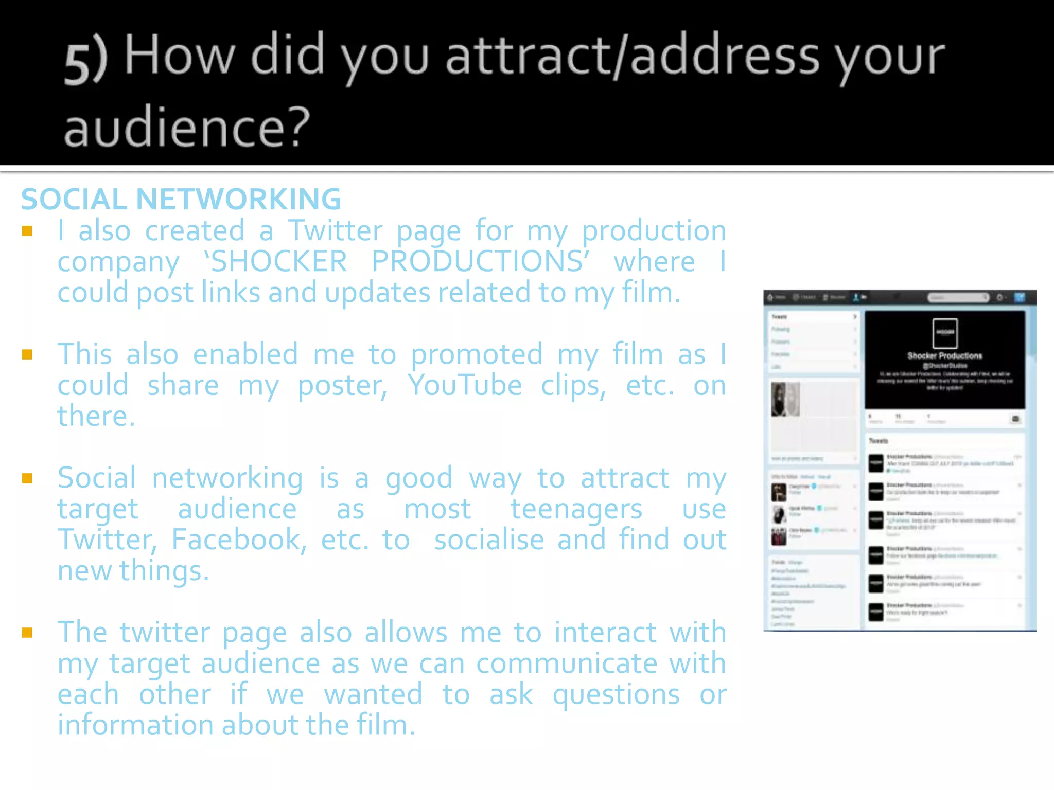 SOCIAL NETWORKING
 I also created a Twitter page for my production
company ‘SHOCKER PRODUCTIONS’ where I
could post links and updates related to my film.
 This also enabled me to promoted my film as I
could share my poster, YouTube clips, etc. on
there.
 Social networking is a good way to attract my
target audience as most teenagers use
Twitter, Facebook, etc. to socialise and find out
new things.
 The twitter page also allows me to interact with
my target audience as we can communicate with
each other if we wanted to ask questions or
information about the film.
 