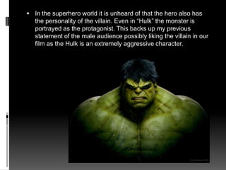  In the superhero world it is unheard of that the hero also has
the personality of the villain. Even in “Hulk” the monster is
portrayed as the protagonist. This backs up my previous
statement of the male audience possibly liking the villain in our
film as the Hulk is an extremely aggressive character.
 