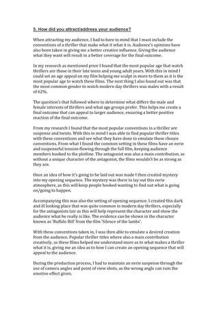 5. How did you attract/address your audience?
When attracting my audience, I had to bare in mind that I must include the
conventions of a thriller that make what it what it is. Audience’s opinions have
also been taken in giving me a better creative influence. Giving the audience
what they want will result in a better coverage for the final outcome.
In my research as mentioned prior I found that the most popular age that watch
thrillers are those in their late teens and young adult years. With this in mind I
could set an age appeal on my film helping me sculpt in more to them as it is the
most popular age to watch these films. The next thing I also found out was that
the most common gender to watch modern day thrillers was males with a result
of 62%.
The question’s that followed where to determine what differs the male and
female interests of thrillers and what age groups prefer. This helps me create a
final outcome that can appeal to larger audience, ensuring a better positive
reaction of the final outcome.
From my research I found that the most popular conventions in a thriller are
suspense and twists. With this in mind I was able to find popular thriller titles
with these conventions and see what they have done to emulate these chosen
conventions. From what I found the common setting in these films have an eerie
and suspenseful tension flowing through the full film, keeping audience
members hooked to the plotline. The antagonist was also a main contribution, as
without a unique character of the antagonist, the films wouldn’t be as strong as
they are.
Once an idea of how it’s going to be laid out was made I then created mystery
into my opening sequence. The mystery was there to lay out this eerie
atmosphere, as this will keep people hooked wanting to find out what is going
on/going to happen.
Accompanying this was also the setting of opening sequence. I created this dark
and ill looking place that was quite common in modern day thrillers, especially
for the antagonists lair as this will help represent the character and show the
audience what he really is like. The evidence can be shown in the character
known as ‘Buffalo Bill’ from the film ‘Silence of the lambs’.
With these conventions taken in, I was then able to emulate a desired creation
from the audience. Popular thriller titles where also a main contribution
creatively, as these films helped me understand more as to what makes a thriller
what it is, giving me an idea as to how I can create an opening sequence that will
appeal to the audience.
During the production process, I had to maintain an eerie suspense through the
use of camera angles and point of view shots, as the wrong angle can ruin the
emotive effect given.
 