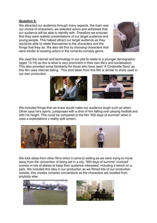 Question 5:
We attracted our audience through many aspects, the main was
our choice of characters; we selected actors and actresses that
our audience will be able to identify with. Therefore we ensured
that they were realistic presentations of our target audience and
young people. This helped attract our target audience as they
would be able to relate themselves to the characters and the
things that they do. We also did this by choosing characters that
were similar to existing actors in the romantic-comedy genre.
We used the internet and technology in our plot to relate to a younger demographic
(aged 13-19) as this is what is very prominent in their own life’s and socialisation.
This also provided some familiarity for those who have seen 'A Cinderella Story' as
this film uses internet dating. This shot taken from this film is similar to shots used in
our own production.
We included things that we knew would make our audience laugh such as when
Oliver says he's sporty, juxtaposed with a shot of him falling over playing football and
with his height. This could be compared to the film '500 days of summer' when it
uses a expectations v reality split screen.
We took ideas from other films when it came to setting as we were trying to move
away from the convention of being set in a city. '500 days of summer’ involved
scenes in lots of places to keep their audience interested, including a bench on a
park. We included this idea in our production as we filmed lots of our production
outside, this creates romantic conventions as the characters are isolated from
anybody else.
 