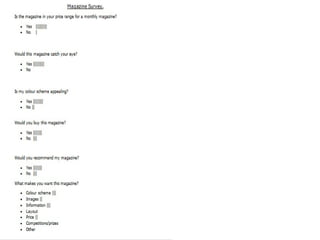 In a form of a questionnaire I
got audience feedback off 10
people. The questionnaire
asks questions from the
layout, music genre to price
and content.
As shown I did this
questionnaire in a form of a
tally and from this information I
am going to turn this into a
graphs to show the positives
and negative information I
collected, this will benefit me
as it gives me clear knowledge
how to improve my product in
the future.
 