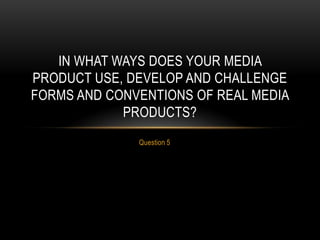 Question 5
IN WHAT WAYS DOES YOUR MEDIA
PRODUCT USE, DEVELOP AND CHALLENGE
FORMS AND CONVENTIONS OF REAL MEDIA
PRODUCTS?
 