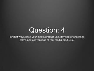 Question: 4
In what ways does your media product use, develop or challenge
forms and conventions of real media products?

 