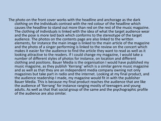 The photo on the front cover works with the headline and anchorage as the dark
clothing on the individuals contrast with the red colour of the headline which
causes the headline to stand out more than red on the rest of the music magazine.
The clothing of individuals is linked with the idea of what the target audience wear
and the pose is more laid back which conforms to the stereotype of the target
audience. The photos on the contents page are also linked to the written
elements, for instance the main image is linked to the main article of the magazine
and the photo of a singer performing is linked to the review on the concert which
makes it easier for the audience to find the article they want to read as well as it
looking attractive to the readers. If I could change my magazine, I would take a
number of different styles of photos for instance, on location and different
clothing and positions. Bauer Media is the organisation I would have published my
music magazine, as they publish ‘Kerrang’ which is a similar genre music magazine
and as well as that they are an independent media company owning not only
magazines but take part in radio and the internet. Looking at my final product, and
the audience readership I made, my magazine would fit in with the publisher
Bauer Media. This is because my final product reaches the audience that are like
the audience of ‘Kerrang’ for instance ranging mostly of teenagers and young
adults. As well as that that social group of the same and the psychographic profile
of the audience are also similar.

 