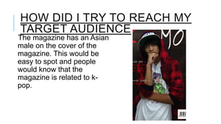 HOW DID I TRY TO REACH MY
TARGET AUDIENCE

The magazine has an Asian
male on the cover of the
magazine. This would be
easy to spot and people
would know that the
magazine is related to kpop.

 