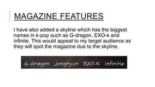 MAGAZINE FEATURES
I have also added a skyline which has the biggest
names in k-pop such as G-dragon, EXO-k and
infinite. This would appeal to my target audience as
they will spot the magazine due to the skyline.

 