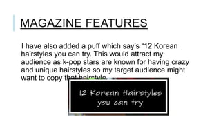 MAGAZINE FEATURES
I have also added a puff which say’s “12 Korean
hairstyles you can try. This would attract my
audience as k-pop stars are known for having crazy
and unique hairstyles so my target audience might
want to copy that hairstyle.

 