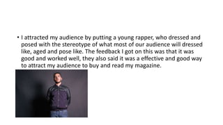 • I attracted my audience by putting a young rapper, who dressed and
posed with the stereotype of what most of our audience will dressed
like, aged and pose like. The feedback I got on this was that it was
good and worked well, they also said it was a effective and good way
to attract my audience to buy and read my magazine.

 