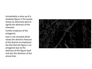 Immediately a close up of a
shadowy figure in the woods
shown as extremely dark to
signify the darkness of the
character.
Further emphasis of the
antagonist.
Face is not revealed which
shows the demonic features
of the feature to emphasise
the fact that the figure is an
antagonist due to the
darkness of the figure itself
and also the darkness of the
actual shot.

 