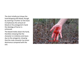 The shot initially just shows the
hand dripping with blood, though
by zooming in further on the hand
it emphasises the amount of
blood on the protagonist’s hand
the ideology of horror is
enhanced.
The blood trickles down the hand,
therefore showing that the
character is in distress and injury
due to the antagonist, showing
that the male character has lesser
dominance compared with the
evil.

 