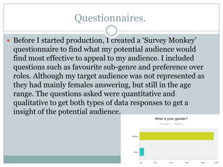 Questionnaires.
 Before I started production, I created a „Survey Monkey‟

questionnaire to find what my potential audience would
find most effective to appeal to my audience. I included
questions such as favourite sub-genre and preference over
roles. Although my target audience was not represented as
they had mainly females answering, but still in the age
range. The questions asked were quantitative and
qualitative to get both types of data responses to get a
insight of the potential audience.

 