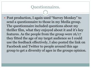 Questionnaires.
 Post production, I again used “Survey Monkey” to

send a questionnaire to those in my Media group.
The questionnaire included questions about my
thriller film, what they enjoyed about it and it‟s key
features. As the people from the group were 16/17
they fitted the age of my target audience so I could
use the feedback effectively, I also posted the link on
Facebook and Twitter to people around this age
group to get a diversity of ages in the groups opinion.

 