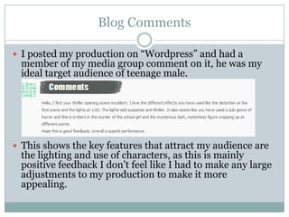 Blog Comments
 I posted my production on “Wordpress” and had a

member of my media group comment on it, he was my
ideal target audience of teenage male.

 This shows the key features that attract my audience are

the lighting and use of characters, as this is mainly
positive feedback I don‟t feel like I had to make any large
adjustments to my production to make it more
appealing.

 