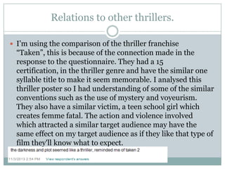 Relations to other thrillers.
 I‟m using the comparison of the thriller franchise

“Taken”, this is because of the connection made in the
response to the questionnaire. They had a 15
certification, in the thriller genre and have the similar one
syllable title to make it seem memorable. I analysed this
thriller poster so I had understanding of some of the similar
conventions such as the use of mystery and voyeurism.
They also have a similar victim, a teen school girl which
creates femme fatal. The action and violence involved
which attracted a similar target audience may have the
same effect on my target audience as if they like that type of
film they'll know what to expect.

 