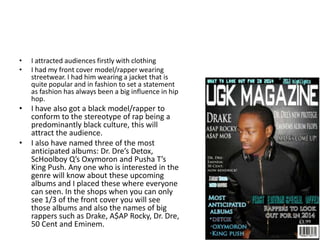 •
•
I attracted audiences firstly with clothing
I had my front cover model/rapper wearing
streetwear. I had him wearing a jacket that is
quite popular and in fashion to set a statement
as fashion has always been a big influence in hip
hop.
•
I have also got a black model/rapper to
conform to the stereotype of rap being a
predominantly black culture, this will
attract the audience.
I also have named three of the most
anticipated albums: Dr. Dre’s Detox,
ScHoolboy Q’s Oxymoron and Pusha T’s
King Push. Any one who is interested in the
genre will know about these upcoming
albums and I placed these where everyone
can seen. In the shops when you can only
see 1/3 of the front cover you will see
those albums and also the names of big
rappers such as Drake, A$AP Rocky, Dr. Dre,
50 Cent and Eminem.
•