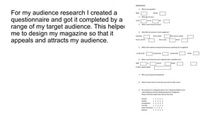 For my audience research I created a
questionnaire and got it completed by a
range of my target audience. This helped
me to design my magazine so that it
appeals and attracts my audience.

 