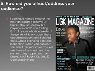  I also have named three of the
most anticipated albums: Dr.
Dre’s Detox, ScHoolboy Q’s
Oxymoron and Pusha T’s King
Push. Any one who is interested in
the genre will know about these
upcoming albums and I placed
these where everyone can seen.
In the shops when you can only
see 1/3 of the front cover you will
see those albums and also the
names of big rappers such as
Drake, A$AP Rocky, Dr. Dre, 50
Cent and Eminem.
5. How did you attract/address your
audience?
 