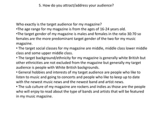 5. How do you attract/address your audience?
Who exactly is the target audience for my magazine?
•The age range for my magazine is from the ages of 16-24 years old.
•The target gender of my magazine is males and females in the ratio 30:70 so
females are the more predominant target gender of the two for my music
magazine.
• The target social classes for my magazine are middle, middle class lower middle
class and some upper middle class.
• The target background/ethnicity for my magazine is generally white British but
other ethnicities are not excluded from the magazine but generally my target
audience is people with White British backgrounds.
• General hobbies and interests of my target audience are people who like to
listen to music and going to concerts and people who like to keep up to date
with the newest music news and the newest band and artist news.
• The sub culture of my magazine are rockers and indies as those are the people
who will enjoy to read about the type of bands and artists that will be featured
in my music magazine.
 
