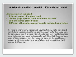 4. What do you think I could do differently next time?
Answers given included:
• A larger range of images used
• Double page spread could use more pictures
• Some features placed tidier
• Different ethnical groups of people included as artistes
If I were to improve my magazine I would definitely make sure that I
included more artistes in different positions such as further away from
the camera, so that it is more interesting to look at. I would also place
some features much more professionally as I think that there are some
areas of the magazine, e.g. the magazine name on the double page
spread, which looks untidy and out of place, and so next time I will
arrange it differently.
 
