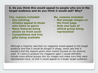 6. Do you think this would appeal to people who are in the
target audience and do you think it would sell? Why?
Yes, reasons included:
• Eye catching
• Artistes appeal to those
who listen to genre
• Many features being
shown on front cover
• Competitions and free
gifts being available
No, reasons included:
• Not enough images on
the front page
• Only one type of
ethical group being
represented
Although a majority said that my magazine would appeal to the target
audience and that it would be bought in shops, some said that it
wouldn’t and the reasons given were mainly focused on the pictures
used. If I were to produce my magazine again I would definitely
include more ethical groups into my images and make sure they were
represented more, so that it would appeal to a larger target audience.
 