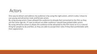 Actors
One way to attract and address my audience is by using the right actors, which is why I chose to
use young and attractive male and female actors.
By using young actors I have allowed the audience to already feel connected to the film as they
are the same age etc. If I was to attract an older audience I would have picked older actors.
By using attractive actors it allows the audience to be attracted to the film more as it is a natural
thing for people to do and feel, as they are able to accept their roles if they feel comfortable with
their appearance.
 