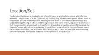 Location/Set
The location that I used at the beginning of the film was at a school classroom, which for the
audience I have chosen to attract to watch my film is young adults to teenagers it allows them to
understand the characters more and feel in sync with them as they have that knowledge and
understanding of being at school and the experiences that come with it, especially the romance
that happens within school, such as the different groups that are within school, for instance the
“popular” group which is commonly used in most films. So by using this commonly used aspect
the audience are able to see and understand which attracts them to the characters depending
on where they see themselves and what their experiences are at school.
 