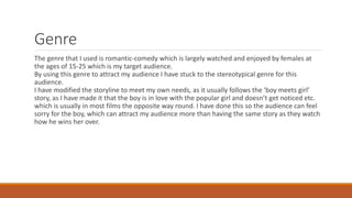 Genre
The genre that I used is romantic-comedy which is largely watched and enjoyed by females at
the ages of 15-25 which is my target audience.
By using this genre to attract my audience I have stuck to the stereotypical genre for this
audience.
I have modified the storyline to meet my own needs, as it usually follows the ‘boy meets girl’
story, as I have made it that the boy is in love with the popular girl and doesn’t get noticed etc.
which is usually in most films the opposite way round. I have done this so the audience can feel
sorry for the boy, which can attract my audience more than having the same story as they watch
how he wins her over.
 