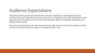 Audience Expectations
I have attracted my audience by having the audiences expectations challenged by the boy
already in love with a girl that is out of his lead which is explained in the slide beforehand, as the
expectation of the audience is for it to be ‘boy meets girl’ which is challenged completely, as it
follows a different line.
However the expectations after the opening may be right, but this attracts the audience as they
will want to find out if they are right, or if he gets the girl or not.
 