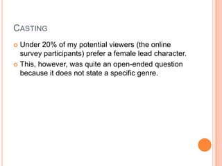 CASTING
 Under 20% of my potential viewers (the online
survey participants) prefer a female lead character.
 This, however, was quite an open-ended question
because it does not state a specific genre.
 
