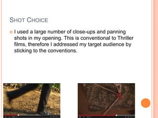 SHOT CHOICE
 I used a large number of close-ups and panning
shots in my opening. This is conventional to Thriller
films, therefore I addressed my target audience by
sticking to the conventions.
 
