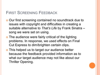 FIRST SCREENING FEEDBACK
 Our first screening contained no soundtrack due to
issues with copyright and difficulties in creating a
suitable alternative to That’s Life by Frank Sinatra –
song we were set on using.
 The audience were fairly critical of the lighting
problems. In response, we used effects on Final
Cut Express to dim/brighten certain clips.
 This helped us to target our audience better
because the feedback provided information as to
what our target audience may not like about our
Thriller Opening.
 