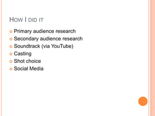 HOW I DID IT
 Primary audience research
 Secondary audience research
 Soundtrack (via YouTube)
 Casting
 Shot choice
 Social Media
 