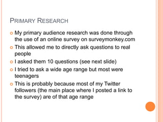 PRIMARY RESEARCH
 My primary audience research was done through
the use of an online survey on surveymonkey.com
 This allowed me to directly ask questions to real
people
 I asked them 10 questions (see next slide)
 I tried to ask a wide age range but most were
teenagers
 This is probably because most of my Twitter
followers (the main place where I posted a link to
the survey) are of that age range
 