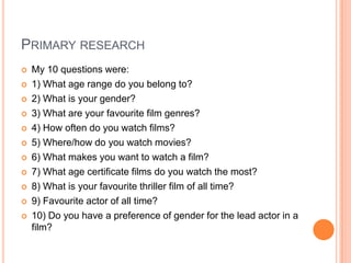 PRIMARY RESEARCH
 My 10 questions were:
 1) What age range do you belong to?
 2) What is your gender?
 3) What are your favourite film genres?
 4) How often do you watch films?
 5) Where/how do you watch movies?
 6) What makes you want to watch a film?
 7) What age certificate films do you watch the most?
 8) What is your favourite thriller film of all time?
 9) Favourite actor of all time?
 10) Do you have a preference of gender for the lead actor in a
film?
 