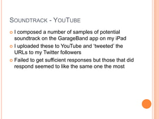 SOUNDTRACK - YOUTUBE
 I composed a number of samples of potential
soundtrack on the GarageBand app on my iPad
 I uploaded these to YouTube and „tweeted‟ the
URLs to my Twitter followers
 Failed to get sufficient responses but those that did
respond seemed to like the same one the most
 
