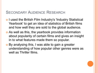 SECONDARY AUDIENCE RESEARCH
 I used the British Film Industry's 'Industry Statistical
Yearbook' to get an idea of statistics of British films
and how well they are sold to the global audience.
 As well as this, the yearbook provides information
about popularity of certain films and gives an insight
in to what features made them so popular.
 By analysing this, I was able to gain a greater
understanding of how popular other genres were as
well as Thriller films.
 